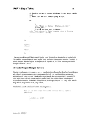 PHP? Siapa Takut!                                                              49

                        // gunakan do-while untuk mencetak urutan angka tahun
                        dari
                        // masa kini ke masa lampau yang dituju.

                        do

                              {
                              echo "Saat ini tahun : $tahun_ini.<br>";
                              $tahun_ini--;
                              } while ($tahun_ini > $tahun);
                        echo "Anda sampai ke masa lampau, tahun : $tahun,
                        selamat menikmati.<br>";

                        }

                ?>

                </body>
                </html>

                <?php
                        }
                ?>

 Bagian yang kita modifikasi adalah bagian yang ditampilkan dengan huruf tebal (bold).
Modifikasi hanya dilakukan pada bagian yang berfungsi menghitung mundur (kembali ke
masa lampau), karena bagian inilah yang akan dijalankan jika isian tahun tujuan sama
dengan tahun ini (2002).

Bermain Dengan Bilangan Tertentu

Bentuk perulangan while dan do-while membatasi perulangan berdasarkan kondisi yang
dievaluasi, sementara dalam kenyataannya seringkali kita membutuhkan perulangan
dalam jumlah yang tertentu. Jika kita ingin mencetak deretan angka dari 1 sampai 100,
atau ingin mencetak tag untuk tabel secara berulang dan teratur dalam jumlah pasti.
Untuk kebutuhan ini, maka PHP menyediakan bentuk perulangan for yang lebih praktis
bagi Anda, programmer PHP yang handal.

Berikut ini adalah notasi dari bentuk perulangan for.

                for (nilai awal dari pencacah; kondisi batas; update
                pencacah)

                        {
                        lakukan hal ini!;
                        }




Last update 5/5/2012
 