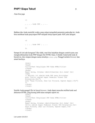 PHP? Siapa Takut!                                                              5

Atau bisa juga


                 <?

                 . . . . kode PHP . . . .

                 ?>

Bahkan jika Anda memiliki waktu yang cukup mengubah parameter pada php.ini, Anda
bisa membuat kode penyisipan PHP menjadi mirip seperti pada ASP yaitu dengan:


                 <%

                 . . . . kode PHP . . . .

                 %>

Sampai di sini ada keraguan? Jika tidak, mari kita lanjutkan dengan contoh nyata cara
mengkombinasikan kode PHP dengan file HTML biasa. Cobalah Anda ketik kode di
bawah ini, lalu simpan dengan nama misalnya coba1.php. Panggil melalui browser dan
amati hasilnya.

                 <html>
                 <head>
                 <title>Test Penyisipan PHP Pada HTML</title>
                 </head>
                 <body>
                 Kapal Asing, Silakan identifikasikan diri Anda! <br>
                 <?php
                 // Berikut ini adalah kode PHP yang disisipkan
                 echo "<b>Ini adalah kapal Federasi Planet USS
                 Enterprise.<br>";
                 echo "Saya Piccard, Jean Luc Piccard, kapten kapal.</b>";
                 ?>
                 </body>
                 </html>

Setelah Anda panggil file ini lewat browser, Anda dapat mencoba melihat kode asal
dokumen HTML yang kurang lebih akan nampak seperti ini.
                 <html>
                 <head>
                 <title>Test Penyisipan PHP Pada HTML</title>
                 </head>
                 <body>
                 Kapal Asing, Silakan identifikasikan diri Anda! <br>
                 <b>Ini adalah kapal Federasi Planet USS Enterprise.<br>
                 Saya Piccard, Jean Luc Piccard, kapten kapal.</b>
                 </body>
                 </html>



Last update 5/5/2012
 
