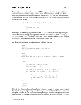 PHP? Siapa Takut!                                                                50

Pencacah (counter) adalah sebuah variabel PHP yang akan diinisiasi dengan nilai awal,
kemudian diupdate nilainya sampai kondisi batas tercapai. Sebagai contoh, jika Anda
ingin melakukan perulangan dengan variabel pencacah $ulang, dari nilai pencacah awal
= 0 sampai nilai pencacah = 5 dengan kenaikan pencacah = 1, maka notasinya perulangan
menjadi sebagai berikut.

                for ($ulang = 0; $ulang <= 5; $ulang++)

                        {
                        lakukan hal ini!;
                        }

 Perulangan akan berlangsung selama variabel $ulang <= 5 dan pada setiap perulangan
variabel tersebut akan diupdate dengan pertambahan nilai sebesar 1 (notasi $ulang++).
Jika nilai variabel $ulang telah lebih besar dari 5, maka perulangan berakhir dan program
akan diteruskan untuk mengeksekusi baris perintah setelah blok for.

Mari kita lihat bagaimana bentuk perulangan ini dapat berguna.

                <html>
                <head>
                <title>Perulangan Dengan For</title>
                </head>

                <body>
                <center>
                Menghitung Perkalian 9 dari bilangan 1 sampai 20.<br>
                </center>

                <?php

                        // Tentukan bilangan pengali
                        $faktorpengali = 9;

                        // Gunakan perulangan for dari 1 sampai 20
                        for ($ulang = 1; $ulang <= 20; $ulang++)

                              {
                              echo "$faktorpengali x $ulang = ".
                              ($faktorpengali * $ulang)."<br>";
                              }
                ?>

                </body>
                </html>

 Skrip di atas akan membuat daftar perkalian bilangan 1 sampai 20 dengan faktor pengali
9. Pengendalian jumlah perulangan ini akan sangat bermanfaat ketika kita akan membuat
tabel pada halaman HTML. Misalkan sekarang kita ingin membuat tabel yang terdiri dari
5 kolom dan 4 baris, maka dengan menggunakan dua buah perintah perulangan for yang


Last update 5/5/2012
 