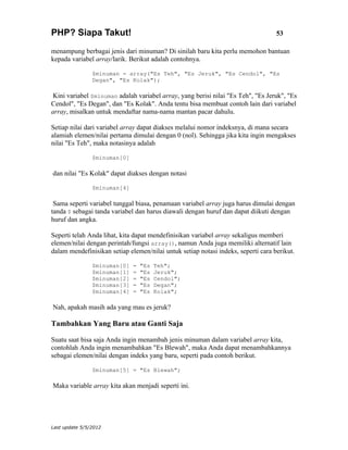 PHP? Siapa Takut!                                                                  53

menampung berbagai jenis dari minuman? Di sinilah baru kita perlu memohon bantuan
kepada variabel array/larik. Berikut adalah contohnya.

                $minuman = array("Es Teh", "Es Jeruk", "Es Cendol", "Es
                Degan", "Es Kolak");

 Kini variabel $minuman adalah variabel array, yang berisi nilai "Es Teh", "Es Jeruk", "Es
Cendol", "Es Degan", dan "Es Kolak". Anda tentu bisa membuat contoh lain dari variabel
array, misalkan untuk mendaftar nama-nama mantan pacar dahulu.

Setiap nilai dari variabel array dapat diakses melalui nomor indeksnya, di mana secara
alamiah elemen/nilai pertama dimulai dengan 0 (nol). Sehingga jika kita ingin mengakses
nilai "Es Teh", maka notasinya adalah

                $minuman[0]

dan nilai "Es Kolak" dapat diakses dengan notasi

                $minuman[4]

 Sama seperti variabel tunggal biasa, penamaan variabel array juga harus dimulai dengan
tanda $ sebagai tanda variabel dan harus diawali dengan huruf dan dapat diikuti dengan
huruf dan angka.

Seperti telah Anda lihat, kita dapat mendefinisikan variabel array sekaligus memberi
elemen/nilai dengan perintah/fungsi array(), namun Anda juga memiliki alternatif lain
dalam mendefinisikan setiap elemen/nilai untuk setiap notasi indeks, seperti cara berikut.

                $minuman[0]   =   "Es   Teh";
                $minuman[1]   =   "Es   Jeruk";
                $minuman[2]   =   "Es   Cendol";
                $minuman[3]   =   "Es   Degan";
                $minuman[4]   =   "Es   Kolak";

Nah, apakah masih ada yang mau es jeruk?

Tambahkan Yang Baru atau Ganti Saja

Suatu saat bisa saja Anda ingin menambah jenis minuman dalam variabel array kita,
contohlah Anda ingin menambahkan "Es Blewah", maka Anda dapat menambahkannya
sebagai elemen/nilai dengan indeks yang baru, seperti pada contoh berikut.

                $minuman[5] = "Es Blewah";

Maka variable array kita akan menjadi seperti ini.




Last update 5/5/2012
 
