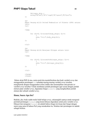 PHP? Siapa Takut!                                                              55

                        $klingon_ship =
                        array("B'rel","K't'inga","K'tanco","K'Vort");
                ?>

                <p>
                Kapal Perang milik United Federation of Planets (UFP) antara
                lain:
                <ul>

                <?php

                        for ($i=0; $i<sizeof($ufp_ship); $i++)
                              {
                              echo "<li>".$ufp_ship[$i];
                              }
                ?>

                </ul>

                <p>
                Kapal Perang milik Kerajaan Klingon antara lain:
                <ul>

                <?php

                        for ($j=0; $j<sizeof($klingon_ship); $j++)
                              {
                              echo "<li>".$klingon_ship[$j];
                              }
                ?>

                </ul>

                </body>
                </html>

 Dalam skrip PHP di atas, mula-mula kita mendefinisikan dua buah variabel array dan
menggunakan perulangan for terhadap masing-masing variabel array tersebut,
mengekstrak dengan menggunakan notasi indeks dan menampilkan satu-persatu isi
variabel array tersebut. Untuk membatasi jumlah perulangan agar sesuai dengan jumlah
elemen pada variabel array, digunakan fungsi sizeof() yang menghasilkan jumlah
elemen dari sebuah variabel array.

Hmm, Suara Apa Itu?

Baiklah, jika Anda sudah mulai lelah belajar array, sekaranglah saatnya untuk mengenal
perintah perulangan foreach yang konon khusus digunakan untuk jenis variabel array.
Hikayat lain mengenai foreach ini adalah bahwa fungsi ini tiruan dari fungsi dengan
nama yang sama di bahasa Perl yang menakutkan itu. Struktur dari perulangan ini adalah
sebagai berikut.


Last update 5/5/2012
 