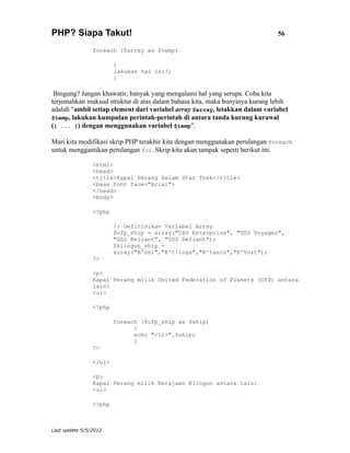 PHP? Siapa Takut!                                                            56

                foreach ($array as $temp)

                        {
                        lakukan hal ini!;
                        }

 Bingung? Jangan khawatir, banyak yang mengalami hal yang serupa. Coba kita
terjemahkan maksud struktur di atas dalam bahasa kita, maka bunyinya kurang lebih
adalah "ambil setiap element dari variabel array $array, letakkan dalam variabel
$temp, lakukan kumpulan perintah-perintah di antara tanda kurung kurawal
({ ... }) dengan menggunakan variabel $temp".

Mari kita modifikasi skrip PHP terakhir kita dengan menggunakan perulangan foreach
untuk menggantikan perulangan for. Skrip kita akan tampak seperti berikut ini.

                <html>
                <head>
                <title>Kapal Perang Dalam Star Trek</title>
                <base font face="Arial">
                </head>
                <body>

                <?php

                        // Definisikan Variabel Array
                        $ufp_ship = array("USS Enterprise", "USS Voyager",
                        "USS Reliant", "USS Defiant");
                        $klingon_ship =
                        array("B'rel","K't'inga","K'tanco","K'Vort");
                ?>

                <p>
                Kapal Perang milik United Federation of Planets (UFP) antara
                lain:
                <ul>

                <?php

                        foreach ($ufp_ship as $ship)
                              {
                              echo "<li>".$ship;
                              }
                ?>

                </ul>

                <p>
                Kapal Perang milik Kerajaan Klingon antara lain:
                <ul>

                <?php



Last update 5/5/2012
 
