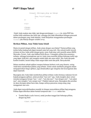PHP? Siapa Takut!                                                                 57

                        foreach ($klingon_ship as $ship)
                              {
                              echo "<li>".$ship;
                              }
                ?>

                </ul>

                </body>
                </html>

 Entah Anda rasakan atau tidak, tapi dengan perulangan foreach ini, skrip PHP kita
terlihat lebih sederhana dan lebih rapi, sehingga jika tidak dibutuhkan bilangan pencacah
dalam perulangan yang Anda lakukan, Anda dianjurkan menggunakan perulangan
foreach jika bekerja dengan variabel array.

Berikan Pilihan, Atau Tidak Sama Sekali

Dunia ini penuh dengan pilihan, Anda setuju dengan saya bukan? Namun pilihan yang
terlalu bebas kadang kala dapat menjadi suatu hal yang sulit. Jika seluruh mobil mewah
di dunia ini bisa Anda miliki dengan gratis, tentu Anda akan sulit memilih antara BMW,
Mercedes, Ferrari, Audi, atau bahkan Rolls-Royce. Untunglah, pilihan kita umumnya
terbatas, sehingga kemungkinan saat ini Anda cuma memiliki pilihan beberapa mobil saja
yang dapat Anda beli, atau mungkin malah tidak ada sama sekali. Jika Anda ada pada
kondisi terakhir, berarti hidup Anda sangat tidak rumit dan pelik. Bersyukurlah.

Dalam membuat sebuah aplikasi maupun halaman berbasis web yang dinamis, sering
Anda harus memberikan pilihan yang terbatas. Selain untuk membantu pengguna dalam
mengoperasikan fungsi aplikasi, juga dimaksudkan agar integritas dan keseragaman data
dapat terpenuhi.

Bayangkan jika Anda tidak memberikan pilihan terbatas waktu bertanya makanan favorit
kepada pengguna aplikasi, untuk jawaban "nasi soto" saja, Anda mungkin akan variasi
masukan pengguna berupa "nasi + soto", "soto dan nasi", "nasi dengan soto", "soto pakai
nasi", atau mungkin "soto campur nasi". Padahal maksud sama. Bayangkan jika jawaban
ini akan disimpan dalam basis data, betapa sulitnya pencarian orang-orang yang
menggemari nasi soto.

Anda dapat menyederhanakan masalah ini dengan menyediakan pilihan bagi pengguna.
Pilihan dapat diberikan dalam bentuk komponen dari <form> antara lain:

    •   Tombol Radio (radio button), untuk jawaban tunggal dari beberapa pilihan,
        dengan tag html:

                <input type="radio" ..... >




Last update 5/5/2012
 