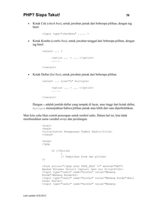 PHP? Siapa Takut!                                                                 58

    •   Kotak Cek (check box), untuk jawaban jamak dari beberapa pilihan, dengan tag
        html:

                <input type="checkbox" ..... >

    •   Kotak Kombo (combo box), untuk jawaban tunggal dari beberapa pilihan, dengan
        tag html:

                <select ... >

                       <option ... > ... </option>
                       ......

                </select>

    •   Kotak Daftar (list box), untuk jawaban jamak dari beberapa pilihan.

                <select ... size="x" multiple>

                       <option ... > ... </option>
                       ......

                </select>

        Dengan x adalah jumlah daftar yang tampak di layar, atau tinggi dari kotak daftar,
        multiple menunjukkan bahwa pilihan jamak atau lebih dari satu diperbolehkan.

Mari kita coba lihat contoh penerapan untuk tombol radio. Dalam hal ini, kita tidak
membutuhkan sama variabel array dan perulangan.

                <html>
                <head>
                <title>Contoh Penggunaan Tombol Radio</title>
                </head>

                <body>
                <?php

                       if (!$kirim)
                             {
                             // Tampilkan form dan pilihan
                ?>

                <form action="<?php echo $PHP_SELF ?>" method="GET">
                Apakah Minuman Favorit Captain Jean Luc Piccard?<br>
                <input type="radio" name="minfav" value="Wedang
                Ronde">Wedang Ronde<br>
                <input type="radio" name="minfav" value="Wedang Ronde">Earl
                Green Tea<br>
                <input type="radio" name="minfav" value="Wedang



Last update 5/5/2012
 