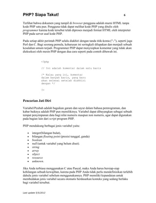PHP? Siapa Takut!                                                                  6

Terlihat bahwa dokumen yang tampil di browser pengguna adalah murni HTML tanpa
kode PHP satu pun. Pengguna tidak dapat melihat kode PHP yang ditulis oleh
programmer karena kode tersebut telah diproses menjadi format HTML oleh interpreter
PHP pada server asal kode PHP.

Pada setiap akhir perintah PHP selalu diakhiri dengan tanda titik-koma (";"), seperti juga
Perl dan C. Bagi seorang pemula, keharusan ini seringkali dilupakan dan menjadi sebuah
kesalahan umum terjadi. Programmer PHP dapat menyisipkan komentar yang tidak akan
dieksekusi oleh mesin PHP dengan dua cara seperti pada contoh dibawah ini.


                <?php

                // Ini adalah komentar dalam satu baris

                /* Kalau yang ini, komentar
                dalam banyak baris, yang baru
                akan selesai setelah diakhiri
                dengan */

                ?>



Pencarian Jati Diri

Variabel/Peubah adalah bagaikan garam dan sayur dalam bahasa pemrograman, dan
kabar baiknya adalah PHP pun memilikinya. Variabel dapat dibayangkan sebagai sebuah
tempat penyimpanan data bagi nilai numeris maupun non numeris, agar dapat digunakan
pada bagian lain dari script program PHP.

PHP mendukung berbagai jenis variabel yaitu:

    •   integer(bilangan bulat),
    •   bilangan floating point (presisi tunggal, ganda)
    •   boolean
    •   null (untuk variabel yang belum diset).
    •   string
    •   array
    •   object
    •   resource
    •   unknown.

Jika Anda terbiasa menggunakan C atau Pascal, maka Anda harus bersiap-siap
kehilangan sebuah kewajiban, karena pada PHP Anda tidak perlu mendefinisikan terlebih
dahulu jenis variabel sebelum menggunakannya. PHP memiliki kepandaian untuk
membedakan jenis variabel secara otomatis berdasarkan konteks yang sedang berlaku
bagi variabel tersebut.


Last update 5/5/2012
 