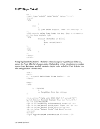 PHP? Siapa Takut!                                                              60

                <br>
                <input type="submit" name="kirim" value="Pilih">
                </form>
                <?php

                              }
                       else
                              {
                              // jika telah dipilih, tampilkan yang dipilih
                ?>
                Tokoh Favorit dalam Star Trek: The Next Generation menurut
                pilihan Anda adalah: <ul>
                <?php
                            foreach ($charfav as $tokoh)
                                  {
                                  echo "<li>$tokoh";
                                  }
                ?>
                </ul>
                <?php
                            }
                ?>
                </body>
                </html>

 Cara pengunaan kotak kombo, sebenarnya telah diulas pada bagian kedua artikel ini,
namun jika Anda tidak berkeberatan, maka lihatlah skrip berikut ini untuk menyegarkan
ingatan Anda, ketimbang kembali membuka bagian kedua artikel ini. Pada skrip ini kita
tidak menggunakan variabel array.

                <html>
                <head>
                <title>Contoh Penggunaan Kotak Kombo</title>
                </head>

                <body>
                <?php

                       if (!$kirim)
                             {
                             // Tampilkan form dan pilihan
                ?>

                <form action="<?php echo $PHP_SELF ?>" method="GET">
                Apakah Minuman Favorit Captain Jean Luc Piccard?<br>
                <select name="minfav">
                <option value="Wedang Ronde">Wedang Ronde</option>
                <option value="Wedang Ronde">Earl Green Tea</option>
                <option value="Wedang Ronde">Scotch</option>
                <option value="Wedang Ronde">Red Wine</option>
                </select>
                <br><br>
                <input type="submit" name="kirim" value="Pilih">



Last update 5/5/2012
 