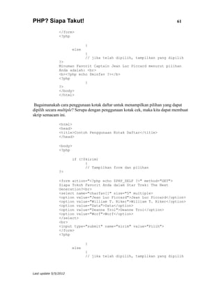 PHP? Siapa Takut!                                                             61

                </form>
                <?php

                              }
                       else
                              {
                              // jika telah dipilih, tampilkan yang dipilih
                ?>
                Minuman Favorit Captain Jean Luc Piccard menurut pilihan
                Anda adalah: <br>
                <b><?php echo $minfav ?></b>
                <?php
                            }
                ?>
                </body>
                </html>

 Bagaimanakah cara penggunaan kotak daftar untuk menampilkan pilihan yang dapat
dipilih secara multiple? Serupa dengan penggunaan kotak cek, maka kita dapat membuat
skrip semacam ini.

                <html>
                <head>
                <title>Contoh Penggunaan Kotak Daftar</title>
                </head>

                <body>
                <?php

                       if (!$kirim)
                             {
                             // Tampilkan form dan pilihan
                ?>

                <form action="<?php echo $PHP_SELF ?>" method="GET">
                Siapa Tokoh Favorit Anda dalam Star Trek: The Next
                Generation?<br>
                <select name="charfav[]" size="5" multiple>
                <option value="Jean Luc Piccard">Jean Luc Piccard</option>
                <option value="William T. Riker">William T. Riker</option>
                <option value="Data">Data</option>
                <option value="Deanne Troi">Deanne Troi</option>
                <option value="Worf">Worf</option>
                </select>
                <br>
                <input type="submit" name="kirim" value="Pilih">
                </form>
                <?php

                              }
                       else
                              {
                              // jika telah dipilih, tampilkan yang dipilih



Last update 5/5/2012
 