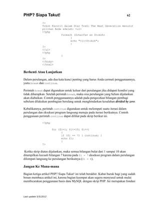 PHP? Siapa Takut!                                                               62

                ?>
                Tokoh Favorit dalam Star Trek: The Next Generation menurut
                pilihan Anda adalah: <ul>
                <?php
                            foreach ($charfav as $tokoh)
                                  {
                                  echo "<li>$tokoh";
                                  }
                ?>
                </ul>
                <?php
                            }
                ?>
                </body>
                </html>

Berhenti Atau Lanjutkan

Dalam perulangan, ada dua kata kunci penting yang harus Anda cermati penggunaannya,
yaitu break dan continue.

Perintah break dapat digunakan untuk keluar dari perulangan jika didapati kondisi yang
tidak diharapkan. Setelah perintah break, maka sisa perulangan yang belum dijalankan
akan diabaikan. Contoh penggunaannya adalah pada pengecekan bilangan pembagi
sebelum dilakukan pembagian berulang untuk menghindarkan kesalahan divided by zero.

Kebalikannya, perintah continue digunakan untuk melompati suatu iterasi dalam
perulangan dan eksekusi program langsung menuju pada iterasi berikutnya. Contoh
penggunaan perintah continue dapat dilihat pada skrip berikut ini.

                <?php

                        for ($i=1; $i<=10; $i++)
                              {
                              if ($i == 7) { continue; }
                              echo $i;
                              }
                ?>

 Ketika skrip diatas dijalankan, maka semua bilangan bulat dari 1 sampai 10 akan
ditampilkan kecuali bilangan 7 karena pada $i = 7 eksekusi program dalam perulangan
dilompati langsung ke perulangan berikutnya ($i = 8).

Jangan Ke Mana-mana

Bagian ketiga artikel PHP? Siapa Takut! ini telah berakhir. Kabar buruk bagi yang sudah
bosan membaca artikel ini, karena bagian keempat akan segera menyusul untuk mulai
membicarakan penggunaan basis data MySQL dengan skrip PHP. Ini merupakan fondasi



Last update 5/5/2012
 