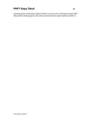 PHP? Siapa Takut!                                                            63

terpenting dalam membangun aplikasi berbasis web atau situs web dinamis dengan PHP.
Jadi pastikan Anda jangan ke mana-mana, karena kita akan segera kembali setelah ini.




Last update 5/5/2012
 