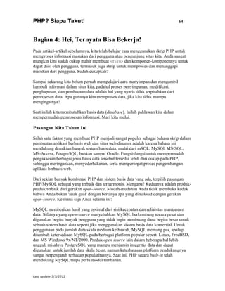 PHP? Siapa Takut!                                                                64



Bagian 4: Hei, Ternyata Bisa Bekerja!
Pada artikel-artikel sebelumnya, kita telah belajar cara menggunakan skrip PHP untuk
memproses informasi masukan dari pengguna atau pengunjung situs kita. Anda sangat
mungkin kini sudah cukup mahir membuat <form> dan komponen-komponennya untuk
dapat diisi oleh pengguna, termasuk juga skrip untuk memproses dan menanggapi
masukan dari pengguna. Sudah cukupkah?

Sampai sekarang kita belum pernah mempelajari cara menyimpan dan mengambil
kembali informasi dalam situs kita, padahal proses penyimpanan, modifikasi,
penghapusan, dan pembacaan data adalah hal yang nyaris tidak terpisahkan dari
pemrosesan data. Apa gunanya kita memproses data, jika kita tidak mampu
mengingatnya?

Saat inilah kita membutuhkan basis data (database). Inilah pahlawan kita dalam
mempermudah pemrosesan informasi. Mari kita mulai.

Pasangan Kita Tahun Ini

Salah satu faktor yang membuat PHP menjadi sangat populer sebagai bahasa skrip dalam
pembuatan aplikasi berbasis web dan situs web dinamis adalah karena bahasa ini
mendukung demikian banyak sistem basis data, mulai dari mSQL, MySQl, MS-SQL,
MS-Access, PostgreSQL, bahkan sampai Oracle. Fungsi-fungsi untuk mempermudah
pengaksesan berbagai jenis basis data tersebut tersedia lebih dari cukup pada PHP,
sehingga meringankan, menyederhakanan, serta mempercepat proses pengembangan
aplikasi berbasis web.

Dari sekian banyak kombinasi PHP dan sistem basis data yang ada, terpilih pasangan
PHP/MySQL sebagai yang terbaik dan terharmonis. Mengapa? Keduanya adalah produk-
produk terbaik dari gerakan open-source. Mudah-mudahan Anda tidak membuka kedok
bahwa Anda bukan 'anak gaul' dengan bertanya apa yang dimaksud dengan gerakan
open-source. Ke mana saja Anda selama ini?

MySQL memberikan hasil yang optimal dari sisi kecepatan dan reliabitas manajemen
data. Sifatnya yang open-source menyebabkan MySQL berkembang secara pesat dan
digunakan begitu banyak pengguna yang tidak ingin membuang dana begitu besar untuk
sebuah sistem basis data seperti jika menggunakan sistem basis data komersial. Untuk
penggunaan pada jumlah data skala medium ke bawah, MySQL memang pas, apalagi
ditambah ketersediaan MySQL pada berbagai platform populer seperti Linux, FreeBSD,
dan MS Windows 9x/NT/2000. Produk open source lain dalam beberapa hal lebih
unggul, misalnya PostgreSQL yang mampu menjamin integritas data dan dapat
digunakan untuk jumlah data skala besar, namun keterbatasan platform pendukungnya
sangat berpengaruh terhadap popularitasnya. Saat ini, PHP secara built-in telah
mendukung MySQL tanpa perlu modul tambahan.


Last update 5/5/2012
 