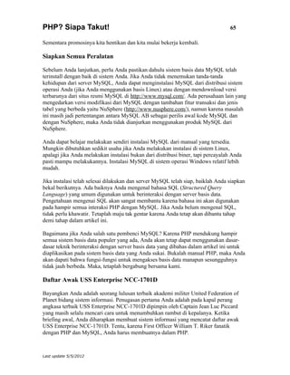 PHP? Siapa Takut!                                                                 65

Sementara promosinya kita hentikan dan kita mulai bekerja kembali.

Siapkan Semua Peralatan

Sebelum Anda lanjutkan, perlu Anda pastikan dahulu sistem basis data MySQL telah
terinstall dengan baik di sistem Anda. Jika Anda tidak menemukan tanda-tanda
kehidupan dari server MySQL, Anda dapat menginstalasi MySQL dari distribusi sistem
operasi Anda (jika Anda menggunakan basis Linux) atau dengan mendownload versi
terbarunya dari situs resmi MySQL di http://www.mysql.com/. Ada perusahaan lain yang
mengedarkan versi modifikasi dari MySQL dengan tambahan fitur transaksi dan jenis
tabel yang berbeda yaitu NuSphere (http://www.nusphere.com/), namun karena masalah
ini masih jadi pertentangan antara MySQL AB sebagai perilis awal kode MySQL dan
dengan NuSphere, maka Anda tidak dianjurkan menggunakan produk MySQL dari
NuSphere.

Anda dapat belajar melakukan sendiri instalasi MySQL dari manual yang tersedia.
Mungkin dibutuhkan sedikit usaha jika Anda melakukan instalasi di sistem Linux,
apalagi jika Anda melakukan instalasi bukan dari distribusi biner, tapi percayalah Anda
pasti mampu melakukannya. Instalasi MySQL di sistem operasi Windows relatif lebih
mudah.

Jika instalasi telah selesai dilakukan dan server MySQL telah siap, baiklah Anda siapkan
bekal berikutnya. Ada baiknya Anda mengenal bahasa SQL (Structured Query
Language) yang umum digunakan untuk berinteraksi dengan server basis data.
Pengetahuan mengenai SQL akan sangat membantu karena bahasa ini akan digunakan
pada hampir semua interaksi PHP dengan MySQL. Jika Anda belum mengenal SQL,
tidak perlu khawatir. Tetaplah maju tak gentar karena Anda tetap akan dibantu tahap
demi tahap dalam artikel ini.

Bagaimana jika Anda salah satu pembenci MySQL? Karena PHP mendukung hampir
semua sistem basis data populer yang ada, Anda akan tetap dapat menggunakan dasar-
dasar teknik berinteraksi dengan server basis data yang dibahas dalam artikel ini untuk
diaplikasikan pada sistem basis data yang Anda sukai. Bukalah manual PHP, maka Anda
akan dapati bahwa fungsi-fungsi untuk mengakses basis data manapun sesungguhnya
tidak jauh berbeda. Maka, tetaplah bergabung bersama kami.

Daftar Awak USS Enterprise NCC-1701D

Bayangkan Anda adalah seorang lulusan terbaik akademi militer United Federation of
Planet bidang sistem informasi. Penugasan pertama Anda adalah pada kapal perang
angkasa terbaik USS Enterprise NCC-1701D dipimpin oleh Captain Jean Luc Piccard
yang masih selalu mencari cara untuk menumbuhkan rambut di kepalanya. Ketika
briefing awal, Anda diharapkan membuat sistem informasi yang mencatat daftar awak
USS Enterprise NCC-1701D. Tentu, karena First Officer William T. Riker fanatik
dengan PHP dan MySQL, Anda harus membuatnya dalam PHP.



Last update 5/5/2012
 