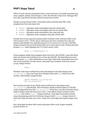 PHP? Siapa Takut!                                                                66

Officer Geordi LaForge menjelaskan bahwa sistem informasi ini haruslah mencakup data
nama, pangkat, jabatan, lama bertugas, e-mail, dan hobi dari setiap awak. Sehingga tabel
basis data yang dibuat haruslah minimal memuat data tersebut.

Sebagai seorang lulusan terbaik, Anda paham bahwa perintah dasar SQL untuk
pengoperasian basis data antara lain:

    •   SELECT   ;   digunakan untuk menampilkan data dari sebuah tabel,
    •   INSERT   ;   digunakan untuk memasukkan data baru ke sebuah tabel,
    •   UPDATE   ;   digunakan untuk memodifikasi data yang telah ada,
    •   DELETE   ;   digunakan untuk menghapus data pada sebuah tabel.

Perintah dasar di atas akan kita gunakan dalam membuat sistem informasi daftar awak
USS Enterprise NCC-1701D, namun sebelumnya kita harus membuat basis data dan
tabelnya pada MySQL kita. Bukalah program CLI (Command Line Interface) MySQL
dengan mengetik baris perintah berikut pada shell sistem operasi Anda. Pastikan perintah/
program mysql dapat dipanggil dari CLI sistem operasi Anda.

                mysql -u [namapengguna] -p

Nama pengguna adalah nama pengguna pada sistem basis data MySQL yang telah dibuat
pada saat instalasi dan konfigurasi server basis data MySQL. Jika diperlukan password,
maka program mysql akan memberikan prompt bagi Anda untuk memasukkan password.
Jika urusan protokoler ini telah selesai, maka pada layar komputer Anda akan muncul
prompt sebagai berikut.

                mysql>

Misalkan Anda ingin membuat basis data penyimpanan awak kapal dengan nama
uss_enterprise, dan awak kapal akan disimpan dalam tabel awak dalam basis data
tersebut, maka ketiklah sebagai berikut.

                CREATE DATABASE uss_enterprise;
                USE uss_enterprise;

Baris pertama perintah di atas adalah untuk membuat basis data dengan nama
uss_enterprise pada MySQL. Baris berikutnya adalah perintah kepada CLI MySQL
untuk menggunakan basis data uss_enterprise. Setiap baris yang akan dieksekusi harus
diakhiri dengan tanda titik-koma/semi colon (;) dan diikuti dengan menekan tombol
[return] atau tombol [enter]. Dengan demikian, Anda dapat meneruskan perintah
yang cukup panjang pada baris berikutnya dengan tombol [enter], dengan catatan di
akhir baris tidak ada tanda semi colon. Tanda semi colon dapat pula diganti dengan frasa
g.

Kini Anda dapat membuat tabel untuk menyimpan daftar awak, dengan mengetik
perintah berikut ini.


Last update 5/5/2012
 