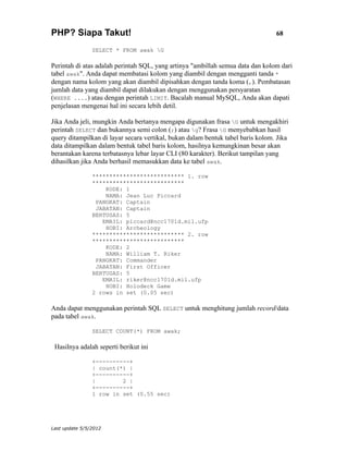 PHP? Siapa Takut!                                                                68

                SELECT * FROM awak G

Perintah di atas adalah perintah SQL, yang artinya "ambillah semua data dan kolom dari
tabel awak". Anda dapat membatasi kolom yang diambil dengan mengganti tanda *
dengan nama kolom yang akan diambil dipisahkan dengan tanda koma (,). Pembatasan
jumlah data yang diambil dapat dilakukan dengan menggunakan persyaratan
(WHERE ....) atau dengan perintah LIMIT. Bacalah manual MySQL, Anda akan dapati
penjelasan mengenai hal ini secara lebih detil.

Jika Anda jeli, mungkin Anda bertanya mengapa digunakan frasa G untuk mengakhiri
perintah SELECT dan bukannya semi colon (;) atau g? Frasa G menyebabkan hasil
query ditampilkan di layar secara vertikal, bukan dalam bentuk tabel baris kolom. Jika
data ditampilkan dalam bentuk tabel baris kolom, hasilnya kemungkinan besar akan
berantakan karena terbatasnya lebar layar CLI (80 karakter). Berikut tampilan yang
dihasilkan jika Anda berhasil memasukkan data ke tabel awak.

                *************************** 1. row
                ***************************
                    KODE: 1
                    NAMA: Jean Luc Piccard
                 PANGKAT: Captain
                 JABATAN: Captain
                BERTUGAS: 5
                   EMAIL: piccard@ncc1701d.mil.ufp
                    HOBI: Archeology
                *************************** 2. row
                ***************************
                    KODE: 2
                    NAMA: William T. Riker
                 PANGKAT: Commander
                 JABATAN: First Officer
                BERTUGAS: 5
                   EMAIL: riker@ncc1701d.mil.ufp
                    HOBI: Holodeck Game
                2 rows in set (0.05 sec)

Anda dapat menggunakan perintah SQL SELECT untuk menghitung jumlah record/data
pada tabel awak.

                SELECT COUNT(*) FROM awak;

 Hasilnya adalah seperti berikut ini

                +----------+
                | count(*) |
                +----------+
                |        2 |
                +----------+
                1 row in set (0.55 sec)




Last update 5/5/2012
 