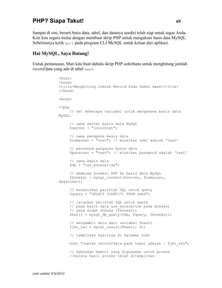 PHP? Siapa Takut!                                                                   69

Sampai di sini, berarti basis data, tabel, dan datanya sendiri telah siap untuk tugas Anda.
Kini kita segera mulai dengan membuat skrip PHP untuk mengakses basis data MySQL.
Sebelumnya ketik quit pada program CLI MySQL untuk keluar dari aplikasi.

Hai MySQL, Saya Datang!

Untuk pemanasan, Mari kita buat dahulu skrip PHP sederhana untuk menghitung jumlah
record/data yang ada di tabel awak.

                <html>
                <head>
                <title>Menghitung Jumlah Record Pada Tabel Awak</title>
                </head>

                <body>

                <?php
                     // set beberapa variabel untuk mengakses basis data
                MySQL.

                       // nama server basis data MySQL
                       $server = "localhost";

                       // nama pengguna basis data
                       $namauser = "test"; // misalkan user adalah 'test'

                       // password pengguna basis data
                       $passuser = "test"; // misalkan password adalah 'test'

                       // nama basis data
                       $db = "uss_enterprise";

                     // membuka koneksi PHP ke basis data MySQL
                     $koneksi = mysql_connect($server, $namauser,
                $passuser);

                       // menentukan perintah SQL untuk query
                       $query = "SELECT COUNT(*) FROM awak";

                       // jalankan perintah SQL untuk query
                       // pada basis data uss_enterprise pada koneksi
                       // yang sudah dibuka ($koneksi)
                       $hasil = mysql_db_query($db, $query, $koneksi);

                       // mengambil data dari variabel $hasil
                       $jml_rec = mysql_result($hasil, 0);

                       // tampilkan hasilnya di halaman html

                       echo "Jumlah record/data pada tabel adalah : $jml_rec";

                       // bebaskan memori yang digunakan untuk proses
                       //karena hasil proses telah ditampilkan



Last update 5/5/2012
 