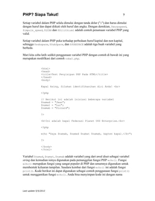PHP? Siapa Takut!                                                                  7

Setiap variabel dalam PHP selalu dimulai dengan tanda dolar ("$") dan harus dimulai
dengan huruf dan dapat diikuti oleh huruf dan angka. Dengan demikian, $warpspeed,
$impuls_speed, $LCAR dan $Dilithium1 adalah contoh penamaan variabel PHP yang
valid.

Setiap variabel dalam PHP peka terhadap perbedaan huruf kapital dan non kapital,
sehingga $subspace, $SubSpace, dan $SUBSPACE adalah tiga buah variabel yang
berbeda.

Mari kita coba latih sedikit penggunaan variabel PHP dengan contoh di bawah ini yang
merupakan modifikasi dari contoh coba1.php.


                <html>
                <head>
                <title>Test Penyisipan PHP Pada HTML</title>
                </head>
                <body>

                Kapal Asing, Silakan identifikasikan diri Anda! <br>

                <?php

                // Berikut ini adalah inisiasi beberapa variabel
                $namad = "Jean";
                $namat = "Luc";
                $namab = "Piccard";

                ?>

                <b>Ini adalah kapal Federasi Planet USS Enterprise.<br>

                <?php

                echo "Saya $namab, $namad $namat $namab, kapten kapal.</b>";

                ?>

                </body>
                </html>

Variabel $namad, $namat, $namab adalah variabel yang dari awal diset sebagai variabel
string dan kemudian isinya digunakan pada pemanggilan fungsi PHP echo(). Fungsi
echo() merupakan fungsi yang sangat populer di PHP dan umumnya digunakan untuk
membentuk keluaran tampilan. Saudara kembar dari fungsi echo() ini adalah fungsi
print(). Kode berikut ini dapat digunakan sebagai contoh penggunaan fungsi print()
untuk menggantikan fungsi echo(). Anda bisa menyimpan kode ini dengan nama




Last update 5/5/2012
 