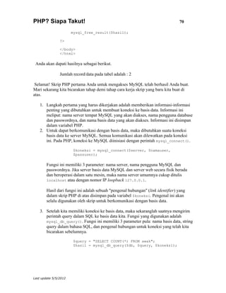 PHP? Siapa Takut!                                                                 70

                       mysql_free_result($hasil);

                ?>

                </body>
                </html>

 Anda akan dapati hasilnya sebagai berikut.

                Jumlah record/data pada tabel adalah : 2

 Selamat! Skrip PHP pertama Anda untuk mengakses MySQL telah berhasil Anda buat.
Mari sekarang kita bicarakan tahap demi tahap cara kerja skrip yang baru kita buat di
atas.

    1. Langkah pertama yang harus dikerjakan adalah memberikan informasi-informasi
       penting yang dibutuhkan untuk membuat koneksi ke basis data. Informasi ini
       meliput: nama server tempat MySQL yang akan diakses, nama pengguna database
       dan passwordnya, dan nama basis data yang akan diakses. Informasi ini disimpan
       dalam variabel PHP.
    2. Untuk dapat berkomunikasi dengan basis data, maka dibutuhkan suatu koneksi
       basis data ke server MySQL. Semua komunikasi akan dilewatkan pada koneksi
       ini. Pada PHP, koneksi ke MySQL diinisiasi dengan perintah mysql_connect().

                        $koneksi = mysql_connect($server, $namauser,
                        $passuser);

        Fungsi ini memiliki 3 parameter: nama server, nama pengguna MySQL dan
        passwordnya. Jika server basis data MySQL dan server web secara fisik berada
        dan beroperasi dalam satu mesin, maka nama server umumnya cukup ditulis
        localhost atau dengan nomor IP loopback 127.0.0.1.

        Hasil dari fungsi ini adalah sebuah "pengenal hubungan" (link identifier) yang
        dalam skrip PHP di atas disimpan pada variabel $koneksi. Pengenal ini akan
        selalu digunakan oleh skrip untuk berkomunikasi dengan basis data.

    3. Setelah kita memiliki koneksi ke basis data, maka sekaranglah saatnya mengirim
       perintah query dalam SQL ke basis data kita. Fungsi yang digunakan adalah
       mysql_db_query(). Fungsi ini memiliki 3 parameter pula: nama basis data, string
       query dalam bahasa SQL, dan pengenal hubungan untuk koneksi yang telah kita
       bicarakan sebelumnya.

                        $query = "SELECT COUNT(*) FROM awak";
                        $hasil = mysql_db_query($db, $query, $koneksi);




Last update 5/5/2012
 