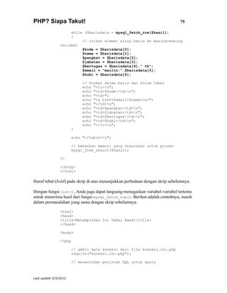 PHP? Siapa Takut!                                                             75

                     while ($barisdata = mysql_fetch_row($hasil))
                     {
                          // isikan elemen array baris ke masing-masing
                variabel
                          $kode = $barisdata[0];
                          $nama = $barisdata[1];
                          $pangkat = $barisdata[2];
                          $jabatan = $barisdata[3];
                          $bertugas = $barisdata[4]." th";
                          $email = "mailto:".$barisdata[5];
                          $hobi = $barisdata[6];

                            // format dalam baris dan kolom tabel
                            echo "<tr>n";
                            echo "<td>$kode</td>n";
                            echo "<td>";
                            echo "<a href=$email>$nama</a>";
                            echo "</td>n";
                            echo "<td>$pangkat</td>n";
                            echo "<td>$jabatan</td>n";
                            echo "<td>$bertugas</td>n";
                            echo "<td>$hobi</td>n";
                            echo "</tr>n";
                       }

                       echo "</table>n";

                       // bebaskan memori yang digunakan untuk proses
                       mysql_free_result($hasil);

                ?>

                </body>
                </html>

Huruf tebal (bold) pada skrip di atas menunjukkan perbedaan dengan skrip sebelumnya.

Dengan fungsi list(), Anda juga dapat langsung menugaskan variabel-variabel tertentu
untuk menerima hasil dari fungsi mysql_fetch_row(). Berikut adalah contohnya, masih
dalam permasalahan yang sama dengan skrip sebelumnya.

                <html>
                <head>
                <title>Menampilkan Isi Tabel Awak</title>
                </head>

                <body>

                <?php

                       // ambil data koneksi dari file koneksi.inc.php
                       require("koneksi.inc.php");

                       // menentukan perintah SQL untuk query



Last update 5/5/2012
 