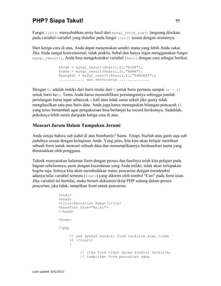 PHP? Siapa Takut!                                                                77

Fungsi list() menyebabkan array hasil dari mysql_fetch_row() langsung diisikan
pada variabel-variabel yang didaftar pada fungsi list() sesuai dengan urutannya.

Dari ketiga cara di atas, Anda dapat menentukan sendiri mana yang lebih Anda sukai.
Jika Anda sangat konvensional, tidak praktis, bebal dan hanya ingin menggunakan fungsi
mysql_result(), Anda bisa mengekstraksi variabel $hasil dengan cara sebagai berikut.

                $kode = mysql_result($hasil,$i,"KODE");
                $nama = mysql_result($hasil,$i,"NAMA");
                $pangkat = mysql_result($hasil,$i,"PANGKAT");
                ............ dan seterusnya ..............

Dengan $i adalah indeks dari baris mulai dari 0 untuk baris pertama sampai (n - 1)
untuk baris ke-n. Tentu Anda harus memodifikasi perulangannya sehingga jumlah
perulangan harus tepat sebanyak n kali atau tidak sama sekali jika query tidak
menghasilkan satu pun baris data. Anda juga harus menugaskan bilangan pencacah $i
yang terus bertambah agar pengaksesan bisa berlanjut ke record berikutnya. Sudahlah,
pokoknya lebih rumit daripada ketiga cara di atas.

Mencari Jarum Dalam Tumpukan Jerami

Anda setuju bahwa sub judul di atas bombastis? Sama. Tetapi, biarlah atau ganti saja sub
judulnya sesuai dengan keinginan Anda. Yang jelas, kita kini akan belajar membuat
sebuah form untuk mencari sebuah data dan menampilkannya berdasarkan nama yang
dimasukkan oleh pengguna.

Teknik menyatukan halaman form dengan proses dan hasilnya telah kita pelajari pada
bagian sebelumnya, pasti dengan kecerdasan yang Anda miliki, tidak akan terlupakan
begitu saja. Intinya kita akan membedakan status pencarian dengan mendeteksi
adanya/nilai variabel tertentu ($cari) yang dikirim oleh tombol "Cari" pada form isian.
Jika variabel ini bernilai, maka berarti dokumen/skrip PHP sedang dalam proses
pencerian, jika tidak, tampilkan form untuk pencarian.

                <html>
                <head>
                <title>Pencarian Nama</title>
                <basefont face="Arial">
                </head>

                <body>

                <?php

                       // cek apakah kondisi form terkirim atau tidak
                       if (!$cari)
                       {

                            // jika form tidak dalam kondisi terkirim,
                            // tampilkan form pencarian nama



Last update 5/5/2012
 