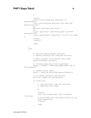 PHP? Siapa Takut!                                                           78


                              ?>

                          <center>
                          <form action="<?php echo $PHP_SELF ?>"
                method="POST">
                          <font size=5>Program Pencarian Data Awak USS
                Enterprise</font>
                          <p>
                          Masukkan nama awak yang dicari :
                          <p>
                          <input type="text" name="form_nama" size="50"
                maxlength="50">
                          <input type="submit" name="cari" value=" Cari Awak
                ">
                          </form>
                          </center>

                              <?php

                       }
                       else
                       {

                              // jika form dalam kondisi terkirim,
                              // lakukan pencarian dan tampilkan hasilnya

                              // ambil variabel untuk koneksi basis data
                              require("koneksi.inc.php");

                          // tentukan query dan kriteria pencarian
                          $query = "SELECT * FROM awak WHERE NAMA LIKE '%
                $form_nama%'";

                              // lakukan proses query
                              $hasil = mysql_db_query($db,$query,$koneksi);

                              // cek apakah pencarian ada hasilnya
                              $jml_rec = mysql_num_rows($hasil);

                              if (!$jml_rec)
                              {
                                   // jika pencarian tidak ada hasilnya,
                                   // tampilkan pesan gagal

                                   ?>

                                   <center>
                                   <font size=5>Nama Awak tidak ditemukan!
                </font><p>
                                   <a href="<?php echo $PHP_SELF?>">Klik di sini
                                   untuk kembali</a>
                                   </center>

                                   <?php
                              }


Last update 5/5/2012
 