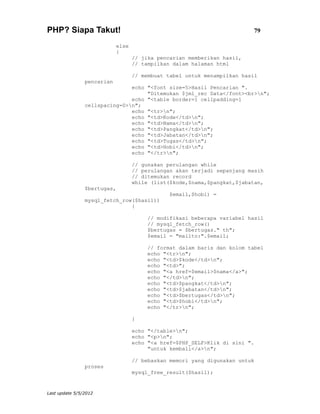 PHP? Siapa Takut!                                                         79

                            else
                            {
                                   // jika pencarian memberikan hasil,
                                   // tampilkan dalam halaman html

                                   // membuat tabel untuk menampilkan hasil
                pencarian
                               echo "<font size=5>Hasil Pencarian ".
                                    "Ditemukan $jml_rec Data</font><br>n";
                               echo "<table border=1 cellpadding=1
                cellspacing=0>n";
                               echo "<tr>n";
                               echo "<td>Kode</td>n";
                               echo "<td>Nama</td>n";
                               echo "<td>Pangkat</td>n";
                               echo "<td>Jabatan</td>n";
                               echo "<td>Tugas</td>n";
                               echo "<td>Hobi</td>n";
                               echo "</tr>n";

                                   // gunakan perulangan while
                                   // perulangan akan terjadi sepanjang masih
                                   // ditemukan record
                                   while (list($kode,$nama,$pangkat,$jabatan,
                $bertugas,
                                               $email,$hobi) =
                mysql_fetch_row($hasil))
                               {

                                        // modifikasi beberapa variabel hasil
                                        // mysql_fetch_row()
                                        $bertugas = $bertugas." th";
                                        $email = "mailto:".$email;

                                        // format dalam baris dan kolom tabel
                                        echo "<tr>n";
                                        echo "<td>$kode</td>n";
                                        echo "<td>";
                                        echo "<a href=$email>$nama</a>";
                                        echo "</td>n";
                                        echo "<td>$pangkat</td>n";
                                        echo "<td>$jabatan</td>n";
                                        echo "<td>$bertugas</td>n";
                                        echo "<td>$hobi</td>n";
                                        echo "</tr>n";

                                   }

                                   echo "</table>n";
                                   echo "<p>n";
                                   echo "<a href=$PHP_SELF>Klik di sini ".
                                        "untuk kembali</a>n";

                                   // bebaskan memori yang digunakan untuk
                proses
                                   mysql_free_result($hasil);


Last update 5/5/2012
 