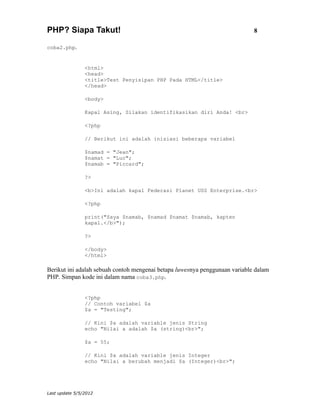 PHP? Siapa Takut!                                                            8

coba2.php.


                <html>
                <head>
                <title>Test Penyisipan PHP Pada HTML</title>
                </head>

                <body>

                Kapal Asing, Silakan identifikasikan diri Anda! <br>

                <?php

                // Berikut ini adalah inisiasi beberapa variabel

                $namad = "Jean";
                $namat = "Luc";
                $namab = "Piccard";

                ?>

                <b>Ini adalah kapal Federasi Planet USS Enterprise.<br>

                <?php

                print("Saya $namab, $namad $namat $namab, kapten
                kapal.</b>");

                ?>

                </body>
                </html>

Berikut ini adalah sebuah contoh mengenai betapa luwesnya penggunaan variable dalam
PHP. Simpan kode ini dalam nama coba3.php.


                <?php
                // Contoh variabel $a
                $a = "Testing";

                // Kini $a adalah variable jenis String
                echo "Nilai a adalah $a (string)<br>";

                $a = 55;

                // Kini $a adalah variable jenis Integer
                echo "Nilai a berubah menjadi $a (Integer)<br>";




Last update 5/5/2012
 