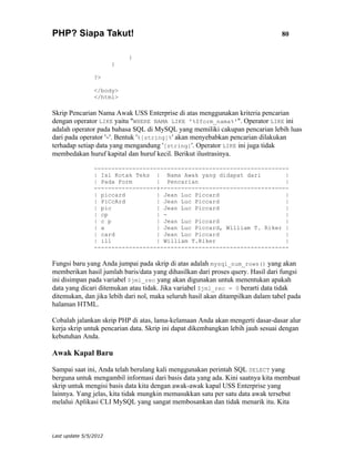 PHP? Siapa Takut!                                                                80


                           }
                       }

                ?>

                </body>
                </html>

Skrip Pencarian Nama Awak USS Enterprise di atas menggunakan kriteria pencarian
dengan operator LIKE yaitu "WHERE NAMA LIKE '%$form_nama%'". Operator LIKE ini
adalah operator pada bahasa SQL di MySQL yang memiliki cakupan pencarian lebih luas
dari pada operator '='. Bentuk '%[string]%' akan menyebabkan pencarian dilakukan
terhadap setiap data yang mengandung '[string]'. Operator LIKE ini juga tidak
membedakan huruf kapital dan huruf kecil. Berikut ilustrasinya.

                --------------------------------------------------------
                | Isi Kotak Teks | Nama Awak yang didapat dari         |
                | Pada Form       | Pencarian                          |
                ------------------+-------------------------------------
                | piccard         | Jean Luc Piccard                   |
                | PiCcArd         | Jean Luc Piccard                   |
                | pic             | Jean Luc Piccard                   |
                | cp              | -                                  |
                | c p             | Jean Luc Piccard                   |
                | a               | Jean Luc Piccard, William T. Riker |
                | card            | Jean Luc Piccard                   |
                | ill             | William T.Riker                    |
                --------------------------------------------------------

Fungsi baru yang Anda jumpai pada skrip di atas adalah mysql_num_rows() yang akan
memberikan hasil jumlah baris/data yang dihasilkan dari proses query. Hasil dari fungsi
ini disimpan pada variabel $jml_rec yang akan digunakan untuk menentukan apakah
data yang dicari ditemukan atau tidak. Jika variabel $jml_rec = 0 berarti data tidak
ditemukan, dan jika lebih dari nol, maka seluruh hasil akan ditampilkan dalam tabel pada
halaman HTML.

Cobalah jalankan skrip PHP di atas, lama-kelamaan Anda akan mengerti dasar-dasar alur
kerja skrip untuk pencarian data. Skrip ini dapat dikembangkan lebih jauh sesuai dengan
kebutuhan Anda.

Awak Kapal Baru

Sampai saat ini, Anda telah berulang kali menggunakan perintah SQL SELECT yang
berguna untuk mengambil informasi dari basis data yang ada. Kini saatnya kita membuat
skrip untuk mengisi basis data kita dengan awak-awak kapal USS Enterprise yang
lainnya. Yang jelas, kita tidak mungkin memasukkan satu per satu data awak tersebut
melalui Aplikasi CLI MySQL yang sangat membosankan dan tidak menarik itu. Kita



Last update 5/5/2012
 