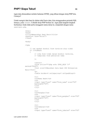 PHP? Siapa Takut!                                                             81

ingin data dimasukkan melalui halaman HTML yang dibuat dengan skrip PHP kita.
Caranya?

Untuk mengisi data baru ke dalam tabel basis data, kita menggunakan perintah SQL
lainnya, yaitu INSERT. Cobalah skrip PHP berikut ini. Agar pada langkah-langkah
berikutnya Anda tidak perlu mengganti nama skrip ini, simpanlah dengan nama
awakinput.php.

                <html>
                <head>
                <title>Memasukkan Awak Baru</title>
                <basefont face="Arial">
                </head>

                <body>

                <?php

                       // cek apakah kondisi form terkirim atau tidak
                       if (!$tambah)
                       {
                            // jika form tidak dalam kondisi terkirim,
                            // tampilkan form pencarian nama

                            ?>

                          <center>
                          <form action="<?php echo $PHP_SELF ?>"
                method="POST">
                          <font size=5>Masukkan Data Awak USS Enterprise
                Baru</font>
                          <p>
                          <table border=0 cellspacing=2 cellpadding=2>

                            <tr>
                            <td>Nama Awak</td>
                            <td>
                            <input type="text" name="form_nama" size="50"
                            maxlength="50">
                            </td>
                            </tr>

                            <tr>
                            <td>Pangkat</td>
                            <td>
                            <input type="text" name="form_pangkat" size="50"
                            maxlength="50">
                            </td>
                            </tr>

                            <tr>
                            <td>Jabatan</td>
                            <td>
                            <input type="text" name="form_jabatan" size="50"



Last update 5/5/2012
 