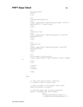 PHP? Siapa Takut!                                                          82

                              maxlength="50">
                              </td>
                              </tr>

                              <tr>
                              <td>Lama Bertugas</td>
                              <td>
                              <input type="text" name="form_bertugas" size="2"
                              maxlength="2"> (dalam tahun)
                              </td>
                              </tr>

                              <tr>
                              <td>e-mail</td>
                              <td>
                              <input type="text" name="form_email" size="50"
                              maxlength="50">
                              </td>
                              </tr>

                              <tr>
                              <td>Hobi</td>
                              <td>
                              <input type="text" name="form_hobi" size="50"
                              maxlength="50">
                              </td>
                              </tr>

                              <tr>
                              <td colspan=2 align=center>
                              <input type="submit" name="tambah" value=" Tambah
                ">
                              </td>
                              </tr>

                              </table>
                              </form>
                              </center>

                              <?php

                       }
                       else
                       {

                              // jika form dalam kondisi terkirim,
                              // lakukan insert ke basis data

                              // ambil variabel untuk koneksi basis data
                              require("koneksi.inc.php");

                              // tentukan query dan kriteria pencarian
                              $query = "INSERT INTO awak VALUES (
                                             Null,
                                             '".addslashes($form_nama)."',
                                             '".addslashes($form_pangkat)."',


Last update 5/5/2012
 