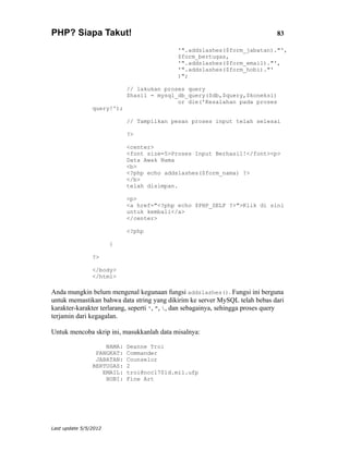 PHP? Siapa Takut!                                                               83

                                             '".addslashes($form_jabatan)."',
                                             $form_bertugas,
                                             '".addslashes($form_email)."',
                                             '".addslashes($form_hobi)."'
                                             )";

                            // lakukan proses query
                            $hasil = mysql_db_query($db,$query,$koneksi)
                                           or die('Kesalahan pada proses
                query!');

                            // Tampilkan pesan proses input telah selesai

                            ?>

                            <center>
                            <font size=5>Proses Input Berhasil!</font><p>
                            Data Awak Nama
                            <b>
                            <?php echo addslashes($form_nama) ?>
                            </b>
                            telah disimpan.

                            <p>
                            <a href="<?php echo $PHP_SELF ?>">Klik di sini
                            untuk kembali</a>
                            </center>

                            <?php

                       }

                ?>

                </body>
                </html>

Anda mungkin belum mengenal kegunaan fungsi addslashes(). Fungsi ini berguna
untuk memastikan bahwa data string yang dikirim ke server MySQL telah bebas dari
karakter-karakter terlarang, seperti ', ", , dan sebagainya, sehingga proses query
terjamin dari kegagalan.

Untuk mencoba skrip ini, masukkanlah data misalnya:

                    NAMA:   Deanne Troi
                 PANGKAT:   Commander
                 JABATAN:   Counselor
                BERTUGAS:   2
                   EMAIL:   troi@ncc1701d.mil.ufp
                    HOBI:   Fine Art




Last update 5/5/2012
 