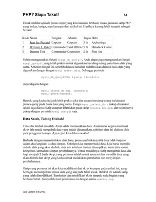 PHP? Siapa Takut!                                                                84

Untuk melihat apakah proses input yang kita lakukan berhasil, maka gunakan skrip PHP
yang kedua, ketiga, atau keempat dari artikel ini. Hasilnya kurang lebih tampak sebagai
berikut.

Kode Nama             Pangkat   Jabatan       Tugas Hobi
1    Jean luc Piccard Captain   Captain       5 th Archeology
2    William T. Riker Commander First Officer 5 th Holodeck Game
3    Deanne Troi      Commander Counselor 2 th Fine Art

Selain menggunakan fungsi mysql_db_query(), Anda dapat juga menggunakan fungsi
mysql_query() yang lebih praktis untuk digunakan berulang-ulang pada basis data yang
sama. Sebelum fungsi ini, terlebih dahulu haruslah didefinisikan dahulu basis data yang
digunakan dengan fungsi mysql_select_db(). Sehingga perintah

                mysql_db_query($db, $query, $koneksi);

dapat diganti dengan

                mysql_select_db($db, $koneksi);
                mysql_query($query);

Bentuk yang kedua ini jauh lebih praktis jika kita secara berulang-ulang melakukan
proses query pada basis data yang sama. Fungsi mysql_select_db() cukup dilakukan
sekali saja diawal skrip ataupun diletakkan pada skrip koneksi.inc.php, dan selanjutnya
cukup dengan perintah mysql_query() saja.

Data Salah, Tolong Diubah!

Tiba-tiba timbul masalah, Anda salah memasukkan data. Anda harus segera membuat
skrip lain untuk mengubah data yang sudah dimasukkan, sebelum data ini diakses oleh
para pengguna lainnya. Ayo cepat, kita diburu waktu!

Berbeda dengan menambahkan data baru, proses perbaikan (edit) data tidak berjalan
dalam dua langkah: isi dan simpan. Sebelum kita memperbaiki data, kita harus memilih
dahulu data yang akan diubah, data asli sebelum diubah ditampilkan, ubah data sesuai
keinginan, kemudian simpan perubahannya. Untuk mudahnya, skrip mengubah data kita
bagi menjadi 2 buah skrip, yang pertama adalah untuk mencari dan memilih data yang
akan diubah dan skrip yang kedua untuk melakukan perubahan dan menyimpan
perubahannya.

Skrip yang pertama ini akan kita modifikasi dari skrip keempat pada artikel ini, yang
bertugas menampilkan semua data yang ada pada tabel awak. Berikut ini adalah skrip
yang telah dimodifikasi. Tambahan dan modifikasi skrip tampak pada bagian yang
berhuruf tebal. Simpanlah hasil perubahan ini dengan nama awakdsp.php.



Last update 5/5/2012
 