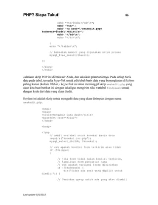 PHP? Siapa Takut!                                                                86

                          echo "<td>$hobi</td>n";
                          echo "<td>";
                          echo "<a href="awakedit.php?
                kodeawak=$kode">Edit</a>";
                          echo "</td>n";
                          echo "</tr>n";

                       }
                       echo "</table>n";

                       // bebaskan memori yang digunakan untuk proses
                       mysql_free_result($hasil);

                ?>

                </body>
                </html>

Jalankan skrip PHP ini di browser Anda, dan saksikan perubahannya. Pada setiap baris
data pada tabel, tersedia hyperlink untuk edit/ubah baris data yang bersangkutan di kolom
paling kanan (kolom Pilihan). Hyperlink ini akan memanggil skrip awakedit.php yang
akan kita buat berikut ini dengan sekaligus mengirim nilai variabel $kodeawak sesuai
dengan kode dari data yang akan diedit.

Berikut ini adalah skrip untuk mengedit data yang akan disimpan dengan nama
awakedit.php.

                <html>
                <head>
                <title>Mengubah Data Awak</title>
                <basefont face="Arial">
                </head>

                <body>

                <?php
                       // ambil variabel untuk koneksi basis data
                       require("koneksi.inc.php");
                       mysql_select_db($db, $koneksi);

                       // cek apakah kondisi form terkirim atau tidak
                       if (!$simpan)
                       {

                            //   jika form tidak dalam kondisi terkirim,
                            //   tampilkan form pencarian nama
                            //   cek apakah variabel $kode dikirimkan
                            if   (!$kodeawak) {
                                  die('Tidak ada awak yang dipilih untuk
                diedit!'); }

                            // Tentukan query untuk ada yang akan diambil




Last update 5/5/2012
 