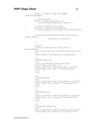 PHP? Siapa Takut!                                                     87

                          $query = "SELECT * FROM awak WHERE
                KODE='$kodeawak'";

                          // jalankan query
                          $hasil = mysql_query($query) or
                              die('Kesalahan pada proses query!');

                          // cek dan ekstrak hasil query
                          $jml_rec = mysql_num_rows($hasil);
                          if (!($jml_rec>0)) { die('Data tidak ditemukan!');
                }

                          list($kode,$nama,$pangkat,$jabatan,$bertugas,
                $email,$hobi) =
                                        mysql_fetch_row($hasil);

                          ?>

                          <center>
                          <form action="<?php echo $PHP_SELF ?>"
                method="POST">
                          <font size=5>Edit Data Awak USS Enterprise</font>
                          <p>
                          <table border=0 cellspacing=2 cellpadding=2>

                          <tr>
                          <td>Nama Awak</td>
                          <td>
                          <input type="hidden" name="form_kode"
                          value="<?php echo $kode ?>">
                          <input type="text" name="form_nama" size="50"
                          value="<?php echo $nama ?>" maxlength="50">
                          </td>
                          </tr>

                          <tr>
                          <td>Pangkat</td>
                          <td>
                          <input type="text" name="form_pangkat" size="50"
                          value="<?php echo $pangkat ?>" maxlength="50">
                          </td>
                          </tr>

                          <tr>
                          <td>Jabatan</td>
                          <td>
                          <input type="text" name="form_jabatan" size="50"
                          value="<?php echo $jabatan ?>" maxlength="50">
                          </td>
                          </tr>

                          <tr>
                          <td>Lama Bertugas</td>
                          <td>
                          <input type="text" name="form_bertugas" size="2"
                          value="<?php echo $bertugas ?>" maxlength="2">


Last update 5/5/2012
 