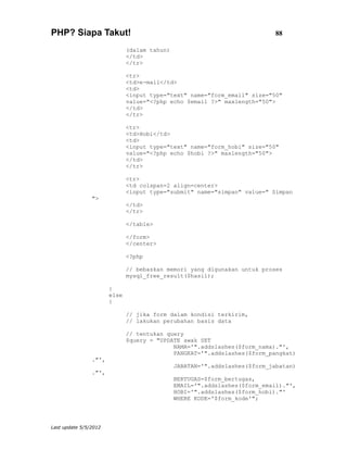 PHP? Siapa Takut!                                                           88

                              (dalam tahun)
                              </td>
                              </tr>

                              <tr>
                              <td>e-mail</td>
                              <td>
                              <input type="text" name="form_email" size="50"
                              value="<?php echo $email ?>" maxlength="50">
                              </td>
                              </tr>

                              <tr>
                              <td>Hobi</td>
                              <td>
                              <input type="text" name="form_hobi" size="50"
                              value="<?php echo $hobi ?>" maxlength="50">
                              </td>
                              </tr>

                              <tr>
                              <td colspan=2 align=center>
                              <input type="submit" name="simpan" value=" Simpan
                ">
                              </td>
                              </tr>

                              </table>

                              </form>
                              </center>

                              <?php

                              // bebaskan memori yang digunakan untuk proses
                              mysql_free_result($hasil);

                       }
                       else
                       {

                              // jika form dalam kondisi terkirim,
                              // lakukan perubahan basis data

                              // tentukan query
                              $query = "UPDATE awak SET
                                            NAMA='".addslashes($form_nama)."',
                                            PANGKAT='".addslashes($form_pangkat)
                ."',
                                              JABATAN='".addslashes($form_jabatan)
                ."',
                                              BERTUGAS=$form_bertugas,
                                              EMAIL='".addslashes($form_email)."',
                                              HOBI='".addslashes($form_hobi)."'
                                              WHERE KODE='$form_kode'";




Last update 5/5/2012
 