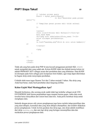 PHP? Siapa Takut!                                                               89

                            // lakukan proses query
                            $hasil = mysql_query($query)
                                               or die('Kesalahan pada proses
                query!');

                            // Tampilkan pesan proses edit telah selesai

                            ?>

                            <center>
                            <font size=5>Proses Edit Berhasil!</font><p>
                            Data Awak Nama
                            <b><?php echo addslashes($form_nama) ?></b>
                            telah disimpan perubahannya.
                            <p>
                            <a href="awakdsp.php">Klik di sini untuk kembali</
                a>
                            </center>

                            <?php

                       }

                ?>

                </body>
                </html>

Tidak ada yang baru pada skrip PHP di atas kecuali penggunaan perintah SQL UPDATE
untuk mengubah data yang sudah ada. Kolom KODE tidak ikut diubah karena kolom ini
adalah PRIMARY KEY sebagai acuan dari perubahan data yang dilakukan. Data KODE
ini disimpan pada form sebagai jenis komponen form hidden, agar tetap dapat dikirimkan
ke bagian skrip untuk menyimpan perubahan.

Cobalah ubah masa tugas Deanne Troi dari 2 tahun menjadi 3 tahun. Jika skrip yang
Anda buat benar, maka hasil perubahan akan langsung terlihat.

Kalau Gajah Mati Meninggalkan Apa?

Masalah berikutnya, jika seorang awak sudah tidak lagi terdaftar sebagai awak USS
ENTERPRISE baik karena perpindahan tugas maupun karena gugur, maka data awak
tersebut harus dienyahkan dari sistem basis data kita. Anda perlu membuat skrip untuk
menghapus data.

Indentik dengan proses edit, proses penghapusan juga harus melalui tahap pemilihan data
yang akan dihapus, kemudian data yang akan dihapus ditampilkan, dan terakhir dilakukan
proses penghapusan. Untuk itu kita gunakan dua skrip juga, satu skrip adalah modifikasi
dari skrip awakdsp.php dan satu lagi skrip yang bertugas menampilkan data dan
melakukan proses penghapusan data.




Last update 5/5/2012
 