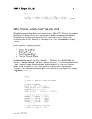 PHP? Siapa Takut!                                                             9

                $a = 7.5;

                // Kini $a adalah variable jenis floating point
                echo "Nilai a sekarang menjadi $a (floating point)<br>";

                ?>



Daftar Peralatan Geordi LaForge Yang Akan Dibeli

Kita telah mengenal dasar-dasar penggunaan variabel dalam PHP. Sekarang kita teruskan
perjalanan kita dengan mempelajari penggunaan beberapa operator matematika yang
paling berguna untuk menyusun sebuah daftar, katakanlah Geordi LaForge akan
menyusun daftar belanja peralatan di markas Federasi Planet untuk ekspedisi di Deep
Space 9.

Geordi berencana membeli peralatan:

    •   Senjata Phaser 2 buah
    •   Tricorder 5 buah
    •   Visor Cadangan 1 buah
    •   Analyzer Photonik 3 buah

Senjata phaser berharga 7.500 dolar, Tricorder 12.500 dolar, Visor 16.000 dolar dan
Analyzer Photonik berharga 2.300 dolar. Sebagai langganan, Geordi mendapatkan diskon
5% dari seluruh jenis peralatan yang dibeli. Bagaimanakah kita menyusun halaman
HTML untuk menampilkan tabel daftar peralatan Geordi beserta harga dan total
harganya? Anda bisa mencoba mempelajari kode di bawah ini yang dapat Anda simpan
dengan nama coba4.php.


                <?php

                // inisiasi variable yang digunakan

                // nama peralatan
                $alat_geordi1 = "Phaser";
                $alat_geordi2 = "Tricorder";
                $alat_geordi3 = "Visor";
                $alat_geordi4 = "Analyzer Photonik";

                // harga per unit peralatan
                $harga_alat_geordi1 = 7500;
                $harga_alat_geordi2 = 12500;
                $harga_alat_geordi3 = 16000;
                $harga_alat_geordi4 = 2300;

                // jumlah peralatan yang ada
                $jumlah_alat_geordi1 = 2;


Last update 5/5/2012
 