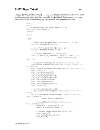 PHP? Siapa Takut!                                                           90

Langkah pertama, modifikasi skrip awakdsp.php dengan menambahkan hyperlink untuk
penghapusan pada setiap baris data yang ada. Berikut adalah skrip awakdsp.php yang
telah dimodifikasi. Penambahan yang terjadi adalah pada yang berhuruf tebal.

                <html>
                <head>
                <title>Menampilkan Isi Tabel Awak</title>
                <basefont face="Arial">
                </head>

                <body>

                <?php

                       // ambil data koneksi dari file koneksi.inc.php
                       require("koneksi.inc.php");

                       // menentukan perintah SQL untuk query
                       $query = "SELECT * FROM awak";

                     // jalankan perintah SQL untuk query
                     $hasil = mysql_db_query($db, $query, $koneksi) or
                                                die("Kesalahan pada
                query!");

                     // tampilkan hasilnya di halaman html dengan tabel
                     echo "<font size=5>Data Awak USS Enterprise NCC-1701-
                D</font>n";
                     echo "<table border=1 cellpadding=1 cellspacing=0>n";
                     echo "<tr>n";
                     echo "<td>Kode</td>n";
                     echo "<td>Nama</td>n";
                     echo "<td>Pangkat</td>n";
                     echo "<td>Jabatan</td>n";
                     echo "<td>Tugas</td>n";
                     echo "<td>Hobi</td>n";
                     echo "<td>Pilihan</td>n";
                     echo "</tr>n";

                     // gunakan perulangan while
                     // perulangan akan terjadi sepanjang masih ditemukan
                record
                     while (list($kode,$nama,$pangkat,$jabatan,$bertugas,
                $email,$hobi) =
                                mysql_fetch_row($hasil))
                     {
                          // modifikasi beberapa variabel hasil
                mysql_fetch_row()
                          $bertugas = $bertugas." th";
                          $email = "mailto:".$email;

                            // format dalam baris dan kolom tabel
                            echo "<tr>n";
                            echo "<td>$kode</td>n";
                            echo "<td>";



Last update 5/5/2012
 
