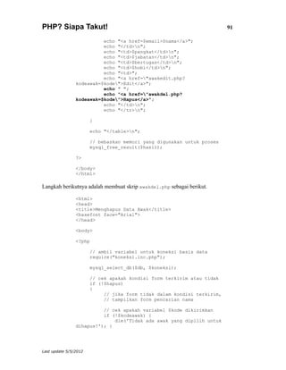 PHP? Siapa Takut!                                                        91

                          echo "<a href=$email>$nama</a>";
                          echo "</td>n";
                          echo "<td>$pangkat</td>n";
                          echo "<td>$jabatan</td>n";
                          echo "<td>$bertugas</td>n";
                          echo "<td>$hobi</td>n";
                          echo "<td>";
                          echo "<a href="awakedit.php?
                kodeawak=$kode">Edit</a>";
                          echo " ";
                          echo "<a href="awakdel.php?
                kodeawak=$kode">Hapus</a>";
                          echo "</td>n";
                          echo "</tr>n";

                       }

                       echo "</table>n";

                       // bebaskan memori yang digunakan untuk proses
                       mysql_free_result($hasil);

                ?>

                </body>
                </html>

Langkah berikutnya adalah membuat skrip awakdel.php sebagai berikut.

                <html>
                <head>
                <title>Menghapus Data Awak</title>
                <basefont face="Arial">
                </head>

                <body>

                <?php

                       // ambil variabel untuk koneksi basis data
                       require("koneksi.inc.php");

                       mysql_select_db($db, $koneksi);

                       // cek apakah kondisi form terkirim atau tidak
                       if (!$hapus)
                       {
                            // jika form tidak dalam kondisi terkirim,
                            // tampilkan form pencarian nama

                          // cek apakah variabel $kode dikirimkan
                          if (!$kodeawak) {
                              die('Tidak ada awak yang dipilih untuk
                dihapus!'); }




Last update 5/5/2012
 
