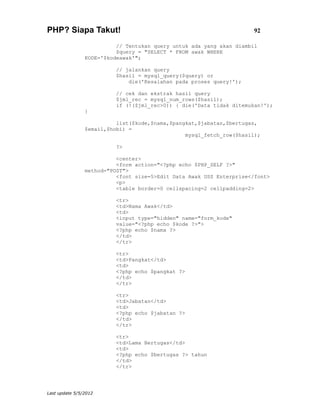 PHP? Siapa Takut!                                                     92

                          // Tentukan query untuk ada yang akan diambil
                          $query = "SELECT * FROM awak WHERE
                KODE='$kodeawak'";

                          // jalankan query
                          $hasil = mysql_query($query) or
                              die('Kesalahan pada proses query!');

                          // cek dan ekstrak hasil query
                          $jml_rec = mysql_num_rows($hasil);
                          if (!($jml_rec>0)) { die('Data tidak ditemukan!');
                }

                          list($kode,$nama,$pangkat,$jabatan,$bertugas,
                $email,$hobi) =
                                                mysql_fetch_row($hasil);

                          ?>

                          <center>
                          <form action="<?php echo $PHP_SELF ?>"
                method="POST">
                          <font size=5>Edit Data Awak USS Enterprise</font>
                          <p>
                          <table border=0 cellspacing=2 cellpadding=2>

                          <tr>
                          <td>Nama Awak</td>
                          <td>
                          <input type="hidden" name="form_kode"
                          value="<?php echo $kode ?>">
                          <?php echo $nama ?>
                          </td>
                          </tr>

                          <tr>
                          <td>Pangkat</td>
                          <td>
                          <?php echo $pangkat ?>
                          </td>
                          </tr>

                          <tr>
                          <td>Jabatan</td>
                          <td>
                          <?php echo $jabatan ?>
                          </td>
                          </tr>

                          <tr>
                          <td>Lama Bertugas</td>
                          <td>
                          <?php echo $bertugas ?> tahun
                          </td>
                          </tr>




Last update 5/5/2012
 