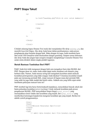 PHP? Siapa Takut!                                                              94

                <p>

                           <a href="awakdsp.php">Klik di sini untuk kembali</
                a>

                           </center>

                           <?php

                       }

                ?>

                </body>

                </html>

Cobalah sekarang hapus Deanne Troi mulai dari menjalankan file skrip awakdsp.php dan
memilih hyperlink Hapus. Jika skrip Anda benar dalam pembuatannya, maka proses
penghapusan akan berjalan dengan baik. Maka dengan ini tugas Anda membuat basis
data awak USS Enterprise telah diselesaikan dengan gemilang. Simpan semua dokumen
dan skrip Anda dan jangan lupa sesegera mungkin menghubungi Counselor Deanne Troi
untuk minta ditraktir dalam rangka pindah tugasnya.

Butuh Bantuan Tambahan Dari PHP?

Puhh! Anda kini telah menguasai dengan baik cara mengakses basis data MySQL dari
PHP. Dengan dasar ini, maka Anda sudah dapat mulai membuat web dinamis yang
berbasis data. Namun, Anda merasa sering kali mengalami kesulitan untuk melacak
kesalahan pemrograman yang tidak sengaja Anda lakukan? Umumnya kesalahan terjadi
pada saat merancang perintah SQL, tetapi mencari di bagian mana dari perintah SQL
yang salah itu juga tidak mudah dan butuh waktu. Adakah cara yang lebih cepat untuk
membantu pekerjaan mencari kutu ini?

PHP, kembali lagi kita harus berterimakasih kepadanya, menyediakan banyak sekali alat
bantu pelacakan kesalahan (error tracking). Untuk melacak kesalahan pada proses
pengaksesan MySQL, PHP menyediakan fungsi-fungsi mysql_errno() yang
menunjukkan nomor indeks dari kesalahan yang terjadi, dan mysql_error() yang
memberikan keterangan kepada kita mengenai kesalahan apa yang terjadi. Berikut ini
adalah contoh penggunaannya.

                <html>
                <head>
                <title>Melacak Kesalahan SQL</title>
                </head>
                <body>
                <?php
                      // ambil data koneksi dari file koneksi.inc.php



Last update 5/5/2012
 