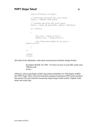 PHP? Siapa Takut!                                                                  95

                       require("koneksi.inc.php");

                       // menentukan perintah SQL untuk query
                       $query = "SELECT FROM awak";

                       // jalankan perintah SQL untuk query
                       $hasil = mysql_db_query($db, $query, $koneksi);

                       if (!$hasil)

                       {

                            $no_error = mysql_errno();
                            $pesan_error = mysql_error();

                          echo "Kesalahan MySQL No $no_error :
                $pesan_error";

                       }

                ?>

                </body>
                </html>

Jika skrip di atas dijalankan, maka akan muncul pesan kesalahan sebagai berikut.

                Kesalahan MySQL No 1064 : You have an error in your SQL syntax near
                'FROM awak'
                at line 1

Akhirnya, selesai juga bagian artikel yang paling melelahkan ini. Pada bagian terakhir
dari PHP? Siapa Takut! akan kita bicarakan mengenai kemampuan PHP untuk membaca
dan menulis file serta mencoba merancang fungsi-fungsi buatan sendiri. Siapkan Anda
untuk satu trayek lagi...




Last update 5/5/2012
 