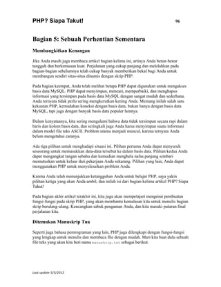 PHP? Siapa Takut!                                                                96



Bagian 5: Sebuah Perhentian Sementara
Membangkitkan Kenangan

Jika Anda masih juga membaca artikel bagian kelima ini, artinya Anda benar-benar
tangguh dan berkemauan kuat. Perjalanan yang cukup panjang dan melelahkan pada
bagian-bagian sebelumnya telah cukup banyak memberikan bekal bagi Anda untuk
membangun sendiri situs-situs dinamis dengan skrip PHP.

Pada bagian keempat, Anda telah melihat betapa PHP dapat digunakan untuk mengakses
basis data MySQL. PHP dapat menyimpan, mencari, memperbaiki, dan menghapus
informasi yang tersimpan pada basis data MySQL dengan sangat mudah dan sederhana.
Anda ternyata tidak perlu sering mengkerutkan kening Anda. Memang inilah salah satu
kekuatan PHP, kemudahan koneksi dengan basis data, bukan hanya dengan basis data
MySQL, tapi juga dengan banyak basis data populer lainnya.

Dalam kenyataanya, kita sering mengalami bahwa data tidak tersimpan secara rapi dalam
baris dan kolom basis data, dan seringkali juga Anda harus menyimpan suatu informasi
dalam model file teks ASCII. Problem utama menjadi muncul, karena ternyata Anda
belum mengetahui caranya.

Ada tiga pilihan untuk menghadapi situasi ini. Pilihan pertama Anda dapat menyuruh
seseorang untuk memasukkan data-data tersebut ke dalam basis data. Pilihan kedua Anda
dapat mengangkat tangan sebahu dan kemudian menghela nafas panjang sembari
memutuskan untuk keluar dari pekerjaan Anda sekarang. Pilihan yang lain, Anda dapat
menggunakan PHP untuk menyelesaikan problem Anda.

Karena Anda telah menunjukkan ketangguhan Anda untuk belajar PHP, saya yakin
pilihan ketiga yang akan Anda ambil, dan inilah isi dari bagian kelima artikel PHP? Siapa
Takut!

Pada bagian akhir artikel terakhir ini, kita juga akan mempelajari mengenai pembuatan
fungsi-fungsi pada skrip PHP, yang akan membantu kemalasan kita untuk menulis bagian
skrip berulang-ulang. Kencangkan sabuk pengaman Anda, dan kita masuki putaran final
perjalanan kita.

Ditemukan Manuskrip Tua

Seperti juga bahasa pemrograman yang lain, PHP juga dilengkapi dengan fungsi-fungsi
yang lengkap untuk menulis dan membaca file dengan mudah. Mari kita buat dulu sebuah
file teks yang akan kita beri nama manuskrip.txt sebagai berikut.




Last update 5/5/2012
 