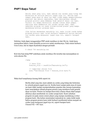 PHP? Siapa Takut!                                                               97

                Beribu abad yang lalu, kami adalah ras cerdas yang hidup dan
                berkelana ke seluruh penjuru jagad raya ini. Ketika kami
                sampai pada masa di mana ras kami tidak mampu mempertahankan
                populasi dan menuju kepunahan, kami menciptakan sebuah
                program protein yang membawa kode genetik dasar ras kami.
                Protein ini mampu berevolusi selama ribuan abad sampai
                akhirnya akan membentuk ras cerdas serupa kami. Kami
                sebarkan program ini pada sistem-sistem planet yang mampu
                mendukung evolusi program kami.

                Jika kalian menemukan manuskrip ini, maka itulah tanda bahwa
                program protein kami telah berhasil membentuk kalian menjadi
                ras cerdas yang menguasai jagad raya ini, seperti harapan
                kami.

Sebelum Anda dapat menggunakan PHP untuk membaca isi dari file ini, Anda harus
memastikan bahwa Anda memiliki permission untuk membacanya. Pada sistem berbasis
Unix/Linux, hal ini dapat diyakinkan dengan perintah:

                $ chmod 744 manuskrip.txt

Kini kita buat skrip PHP sederhana untuk membaca file tersebut dan menunjukkan isi
serta ukuran file:

                <?php

                       // baca file
                       $ukuran_file = readfile("manuskrip.txt");

                       // tampilkan ukuran file
                       echo "<br>Ukuran File = $ukuran_file byte.";

                ?>

Maka hasil tampilannya kurang lebih seperti ini.

                Beribu abad yang lalu, kami adalah ras cerdas yang hidup dan berkelana
                ke seluruh penjuru jagad raya ini. Ketika kami sampai pada masa di mana
                ras kami tidak mampu mempertahankan populasi dan menuju kepunahan,
                kami menciptakan sebuah program protein yang membawa kode genetik
                dasar ras kami. Protein ini mampu berevolusi selama ribuan abad sampai
                akhirnya akan membentuk ras cerdas serupa kami. Kami sebarkan
                program ini pada sistem-sistem planet yang mampu mendukung evolusi
                program kami. Jika kalian menemukan manuskrip ini, maka itulah tanda
                bahwa program protein kami telah berhasil membentuk kalian menjadi ras
                cerdas yang menguasai jagad raya ini, seperti harapan kami.
                Ukuran File = 681 byte.




Last update 5/5/2012
 