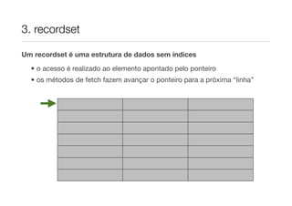 3. recordset

Um recordset é uma estrutura de dados sem índices

  • o acesso é realizado ao elemento apontado pelo ponteiro
  • os métodos de fetch fazem avançar o ponteiro para a próxima “linha”
 