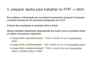 4. preparar dados para trabalhar no PHP -> fetch

Para utilizar a informação do recordset é necessário preparar (ir buscar)
os dados através de um processo designado por fetch

O fetch dos resultados é realizado linha a linha!

Vários métodos disponíveis dependendo do modo como se prefere tratar
os dados nos passos seguintes:

  • mysql_fetch_assoc(recorset) - “Fetch a result row as an associative
    array”
  • mysql_fetch_row(recordset) - “Get a result row as an enumerated array”
  • mysql_fetch_array(recordset) - “Fetch a result row as an associative
    array, a numeric array, or both”
 