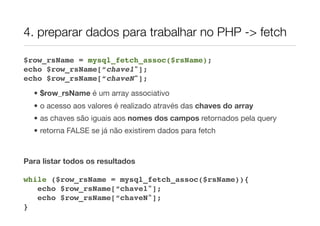 4. preparar dados para trabalhar no PHP -> fetch

$row_rsName = mysql_fetch_assoc($rsName);
echo $row_rsName[“chave1"];
echo $row_rsName[“chaveN"];
  • $row_rsName é um array associativo
  • o acesso aos valores é realizado através das chaves do array
  • as chaves são iguais aos nomes dos campos retornados pela query
  • retorna FALSE se já não existirem dados para fetch


Para listar todos os resultados

while ($row_rsName = mysql_fetch_assoc($rsName)){
   echo $row_rsName[“chave1"];
   echo $row_rsName[“chaveN"];
}
 