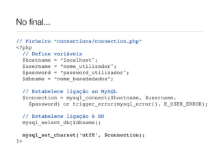 No ﬁnal...

// Ficheiro    “connections/connection.php”
<?php
  // Define    variáveis
  $hostname    = “localhost";
  $username    = “nome_utilizador";
  $password    = “password_utilizador";
  $dbname =    “nome_basededados”;

     // Estabelece ligação ao MySQL
     $connection = mysql_connect($hostname, $username,
       $password) or trigger_error(mysql_error(), E_USER_ERROR);

     // Estabelece ligação à BD
     mysql_select_db($dbname);

     mysql_set_charset(‘utf8’, $connection);
?>
 