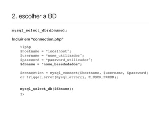 2. escolher a BD

mysql_select_db(dbname);

Incluir em “connection.php”
    <?php
    $hostname   = “localhost";
    $username   = “nome_utilizador";
    $password   = “password_utilizador";
    $dbname =   “nome_basededados”;

    $connection = mysql_connect($hostname, $username, $password)
    or trigger_error(mysql_error(), E_USER_ERROR);


    mysql_select_db($dbname);
    ?>
 
