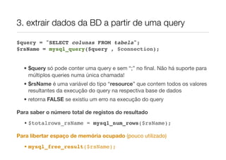 3. extrair dados da BD a partir de uma query

$query = "SELECT colunas FROM tabela";
$rsName = mysql_query($query , $connection);


  • $query só pode conter uma query e sem “;” no ﬁnal. Não há suporte para
    múltiplos queries numa única chamada!
  • $rsName é uma variável do tipo “resource” que contem todos os valores
    resultantes da execução do query na respectiva base de dados
  • retorna FALSE se existiu um erro na execução do query

Para saber o número total de registos do resultado
  • $totalrows_rsName = mysql_num_rows($rsName);

Para libertar espaço de memória ocupado (pouco utilizado)
  • mysql_free_result($rsName);
 