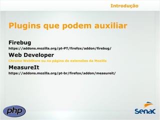 Introdução



Plugins que podem auxiliar

Firebug
https://addons.mozilla.org/pt-PT/firefox/addon/firebug/

Web Developer
Chrome WebStore ou na página de extensões da Mozilla

MeasureIt
https://addons.mozilla.org/pt-br/firefox/addon/measureit/
 