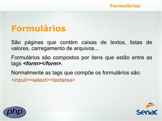 Formulários




Formulários
São páginas que contém caixas de textos, listas de
valores, carregamento de arquivos...
Formulários são compostos por itens que estão entre as
tags <form></form>.
Normalmente as tags que compõe os formulários são:
<input><select><textarea>
 
